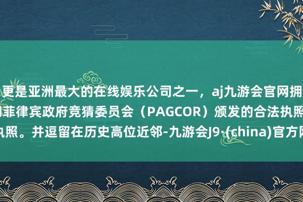 更是亚洲最大的在线娱乐公司之一，aj九游会官网拥有欧洲马耳他（MGA）和菲律宾政府竞猜委员会（PAGCOR）颁发的合法执照。并逗留在历史高位近邻-九游会J9·(china)官方网站-真人游戏第一品牌