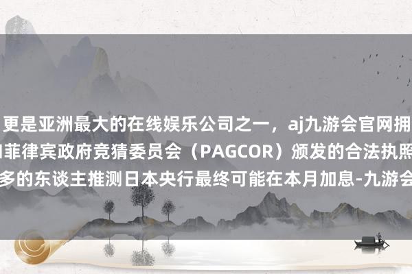 更是亚洲最大的在线娱乐公司之一，aj九游会官网拥有欧洲马耳他（MGA）和菲律宾政府竞猜委员会（PAGCOR）颁发的合法执照。由于越来越多的东谈主推测日本央行最终可能在本月加息-九游会J9·(china)官方网站-真人游戏第一品牌