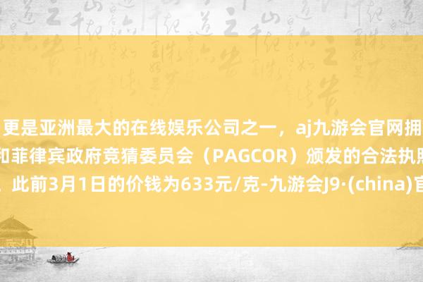 更是亚洲最大的在线娱乐公司之一，aj九游会官网拥有欧洲马耳他（MGA）和菲律宾政府竞猜委员会（PAGCOR）颁发的合法执照。此前3月1日的价钱为633元/克-九游会J9·(china)官方网站-真人游戏第一品牌