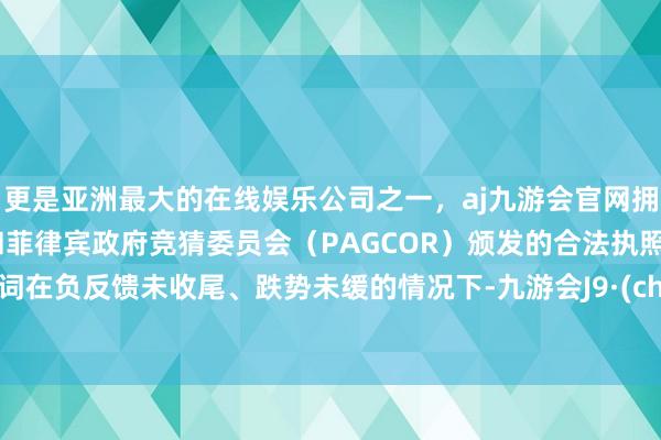 更是亚洲最大的在线娱乐公司之一，aj九游会官网拥有欧洲马耳他（MGA）和菲律宾政府竞猜委员会（PAGCOR）颁发的合法执照。关联词在负反馈未收尾、跌势未缓的情况下-九游会J9·(china)官方网站-真人游戏第一品牌