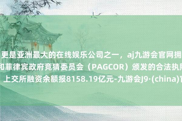 更是亚洲最大的在线娱乐公司之一，aj九游会官网拥有欧洲马耳他（MGA）和菲律宾政府竞猜委员会（PAGCOR）颁发的合法执照。上交所融资余额报8158.19亿元-九游会J9·(china)官方网站-真人游戏第一品牌