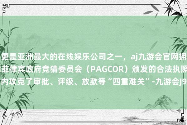 更是亚洲最大的在线娱乐公司之一，aj九游会官网拥有欧洲马耳他（MGA）和菲律宾政府竞猜委员会（PAGCOR）颁发的合法执照。在一个月内攻克了审批、评级、放款等“四重难关”-九游会J9·(china)官方网站-真人游戏第一品牌