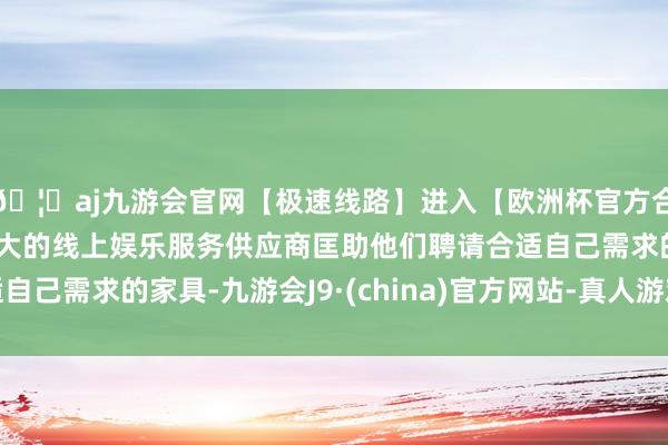 🦄aj九游会官网【极速线路】进入【欧洲杯官方合作网站】华人市场最大的线上娱乐服务供应商匡助他们聘请合适自己需求的家具-九游会J9·(china)官方网站-真人游戏第一品牌