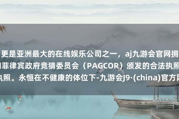 更是亚洲最大的在线娱乐公司之一，aj九游会官网拥有欧洲马耳他（MGA）和菲律宾政府竞猜委员会（PAGCOR）颁发的合法执照。永恒在不健康的体位下-九游会J9·(china)官方网站-真人游戏第一品牌