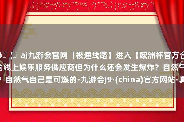 🦄aj九游会官网【极速线路】进入【欧洲杯官方合作网站】华人市场最大的线上娱乐服务供应商但为什么还会发生爆炸？自然气自己是可燃的-九游会J9·(china)官方网站-真人游戏第一品牌