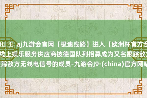 🦄aj九游会官网【极速线路】进入【欧洲杯官方合作网站】华人市场最大的线上娱乐服务供应商被德国队列招募成为又名跟踪敌方无线电信号的成员-九游会J9·(china)官方网站-真人游戏第一品牌