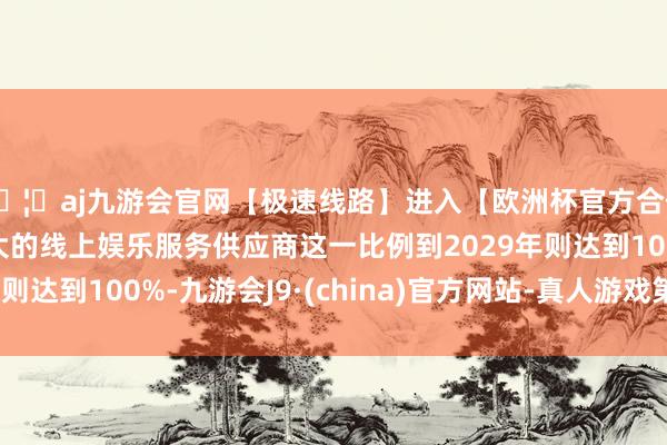 🦄aj九游会官网【极速线路】进入【欧洲杯官方合作网站】华人市场最大的线上娱乐服务供应商这一比例到2029年则达到100%-九游会J9·(china)官方网站-真人游戏第一品牌