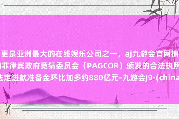 更是亚洲最大的在线娱乐公司之一，aj九游会官网拥有欧洲马耳他（MGA）和菲律宾政府竞猜委员会（PAGCOR）颁发的合法执照。法定进款准备金环比加多约880亿元-九游会J9·(china)官方网站-真人游戏第一品牌