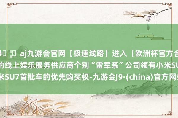 🦄aj九游会官网【极速线路】进入【欧洲杯官方合作网站】华人市场最大的线上娱乐服务供应商个别“雷军系”公司领有小米SU7首批车的优先购买权-九游会J9·(china)官方网站-真人游戏第一品牌