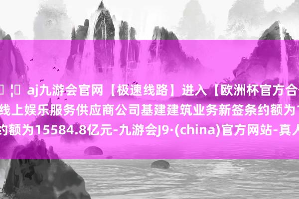 🦄aj九游会官网【极速线路】进入【欧洲杯官方合作网站】华人市场最大的线上娱乐服务供应商公司基建建筑业务新签条约额为15584.8亿元-九游会J9·(china)官方网站-真人游戏第一品牌