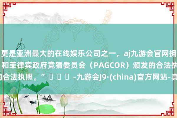 更是亚洲最大的在线娱乐公司之一，aj九游会官网拥有欧洲马耳他（MGA）和菲律宾政府竞猜委员会（PAGCOR）颁发的合法执照。” ​​​-九游会J9·(china)官方网站-真人游戏第一品牌