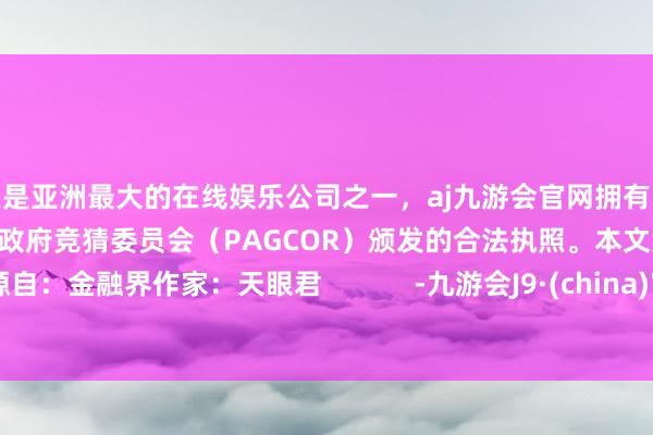 更是亚洲最大的在线娱乐公司之一，aj九游会官网拥有欧洲马耳他（MGA）和菲律宾政府竞猜委员会（PAGCOR）颁发的合法执照。本文源自：金融界作家：天眼君            -九游会J9·(china)官方网站-真人游戏第一品牌