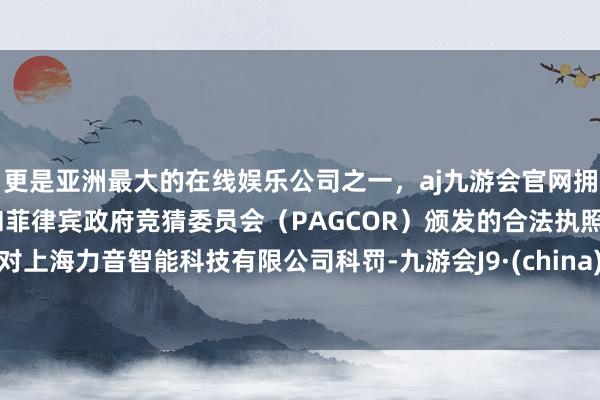 更是亚洲最大的在线娱乐公司之一，aj九游会官网拥有欧洲马耳他（MGA）和菲律宾政府竞猜委员会（PAGCOR）颁发的合法执照。对上海力音智能科技有限公司科罚-九游会J9·(china)官方网站-真人游戏第一品牌