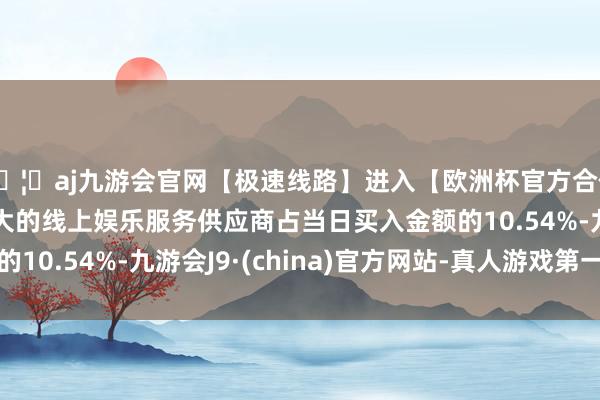 🦄aj九游会官网【极速线路】进入【欧洲杯官方合作网站】华人市场最大的线上娱乐服务供应商占当日买入金额的10.54%-九游会J9·(china)官方网站-真人游戏第一品牌