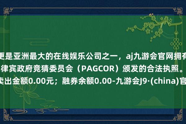 更是亚洲最大的在线娱乐公司之一，aj九游会官网拥有欧洲马耳他（MGA）和菲律宾政府竞猜委员会（PAGCOR）颁发的合法执照。卖出金额0.00元；融券余额0.00-九游会J9·(china)官方网站-真人游戏第一品牌