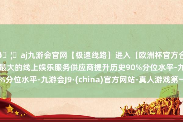 🦄aj九游会官网【极速线路】进入【欧洲杯官方合作网站】华人市场最大的线上娱乐服务供应商提升历史90%分位水平-九游会J9·(china)官方网站-真人游戏第一品牌