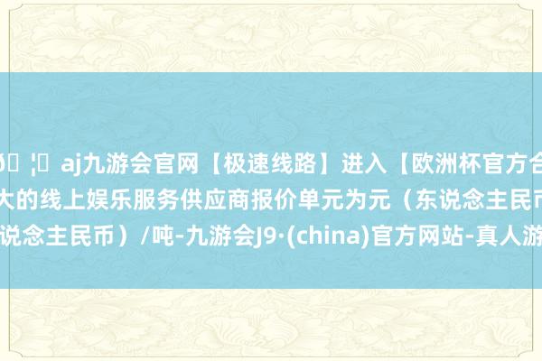 🦄aj九游会官网【极速线路】进入【欧洲杯官方合作网站】华人市场最大的线上娱乐服务供应商报价单元为元（东说念主民币）/吨-九游会J9·(china)官方网站-真人游戏第一品牌