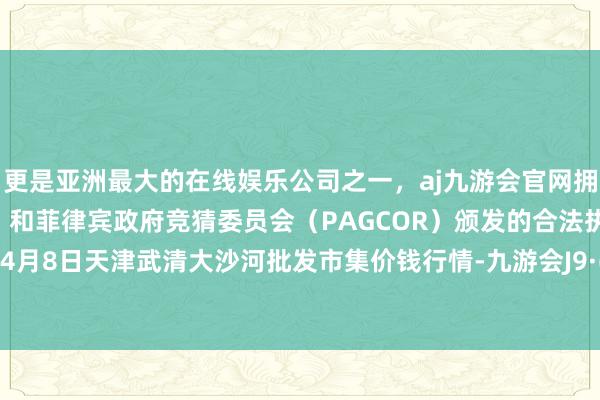 更是亚洲最大的在线娱乐公司之一，aj九游会官网拥有欧洲马耳他（MGA）和菲律宾政府竞猜委员会（PAGCOR）颁发的合法执照。2024年4月8日天津武清大沙河批发市集价钱行情-九游会J9·(china)官方网站-真人游戏第一品牌