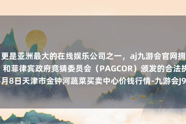 更是亚洲最大的在线娱乐公司之一，aj九游会官网拥有欧洲马耳他（MGA）和菲律宾政府竞猜委员会（PAGCOR）颁发的合法执照。2024年4月8日天津市金钟河蔬菜买卖中心价钱行情-九游会J9·(china)官方网站-真人游戏第一品牌