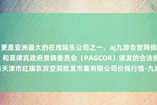 更是亚洲最大的在线娱乐公司之一，aj九游会官网拥有欧洲马耳他（MGA）和菲律宾政府竞猜委员会（PAGCOR）颁发的合法执照。2024年4月8日天津市红旗农贸空洞批发市集有限公司价钱行情-九游会J9·(china)官方网站-真人游戏第一品牌