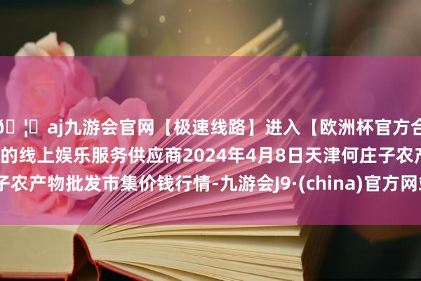 🦄aj九游会官网【极速线路】进入【欧洲杯官方合作网站】华人市场最大的线上娱乐服务供应商2024年4月8日天津何庄子农产物批发市集价钱行情-九游会J9·(china)官方网站-真人游戏第一品牌