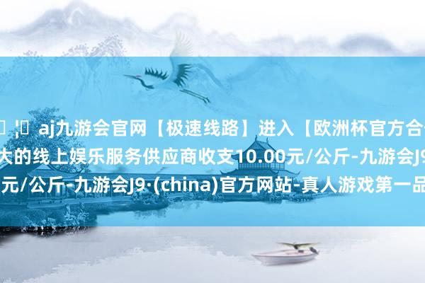 🦄aj九游会官网【极速线路】进入【欧洲杯官方合作网站】华人市场最大的线上娱乐服务供应商收支10.00元/公斤-九游会J9·(china)官方网站-真人游戏第一品牌