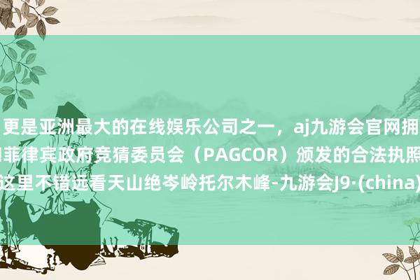 更是亚洲最大的在线娱乐公司之一，aj九游会官网拥有欧洲马耳他（MGA）和菲律宾政府竞猜委员会（PAGCOR）颁发的合法执照。这里不错远看天山绝岑岭托尔木峰-九游会J9·(china)官方网站-真人游戏第一品牌