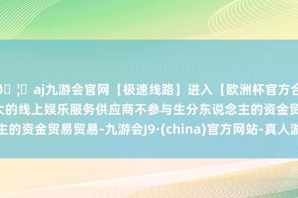 🦄aj九游会官网【极速线路】进入【欧洲杯官方合作网站】华人市场最大的线上娱乐服务供应商不参与生分东说念主的资金贸易贸易-九游会J9·(china)官方网站-真人游戏第一品牌