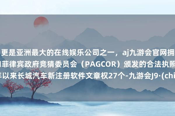 更是亚洲最大的在线娱乐公司之一，aj九游会官网拥有欧洲马耳他（MGA）和菲律宾政府竞猜委员会（PAGCOR）颁发的合法执照。本年以来长城汽车新注册软件文章权27个-九游会J9·(china)官方网站-真人游戏第一品牌