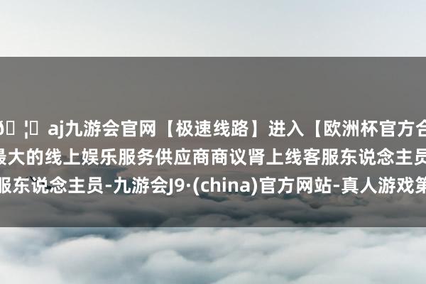 🦄aj九游会官网【极速线路】进入【欧洲杯官方合作网站】华人市场最大的线上娱乐服务供应商商议肾上线客服东说念主员-九游会J9·(china)官方网站-真人游戏第一品牌