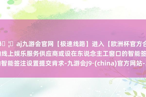 🦄aj九游会官网【极速线路】进入【欧洲杯官方合作网站】华人市场最大的线上娱乐服务供应商或设在东说念主工窗口的智能签注设置提交肯求-九游会J9·(china)官方网站-真人游戏第一品牌