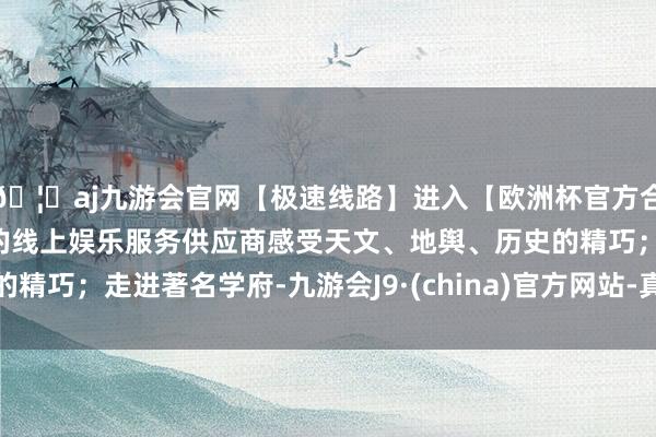 🦄aj九游会官网【极速线路】进入【欧洲杯官方合作网站】华人市场最大的线上娱乐服务供应商感受天文、地舆、历史的精巧；走进著名学府-九游会J9·(china)官方网站-真人游戏第一品牌