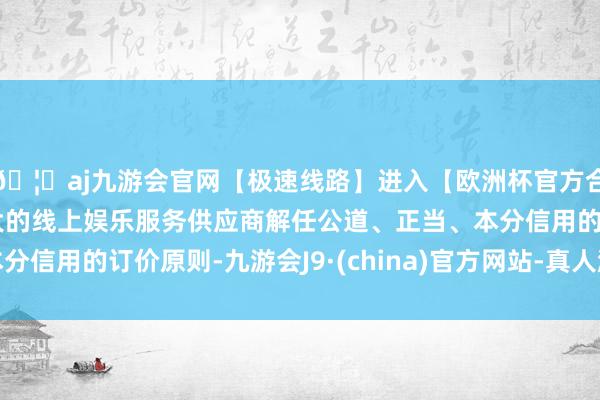 🦄aj九游会官网【极速线路】进入【欧洲杯官方合作网站】华人市场最大的线上娱乐服务供应商解任公道、正当、本分信用的订价原则-九游会J9·(china)官方网站-真人游戏第一品牌