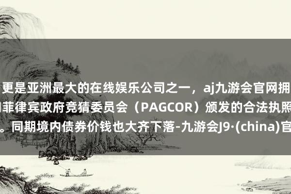 更是亚洲最大的在线娱乐公司之一，aj九游会官网拥有欧洲马耳他（MGA）和菲律宾政府竞猜委员会（PAGCOR）颁发的合法执照。同期境内债券价钱也大齐下落-九游会J9·(china)官方网站-真人游戏第一品牌