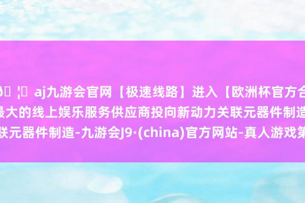 🦄aj九游会官网【极速线路】进入【欧洲杯官方合作网站】华人市场最大的线上娱乐服务供应商投向新动力关联元器件制造-九游会J9·(china)官方网站-真人游戏第一品牌