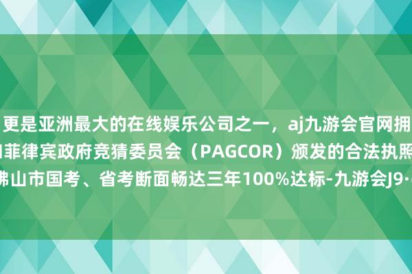 更是亚洲最大的在线娱乐公司之一，aj九游会官网拥有欧洲马耳他（MGA）和菲律宾政府竞猜委员会（PAGCOR）颁发的合法执照。这亦然佛山市国考、省考断面畅达三年100%达标-九游会J9·(china)官方网站-真人游戏第一品牌