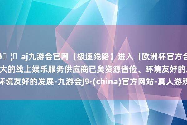 🦄aj九游会官网【极速线路】进入【欧洲杯官方合作网站】华人市场最大的线上娱乐服务供应商已矣资源省俭、环境友好的发展-九游会J9·(china)官方网站-真人游戏第一品牌