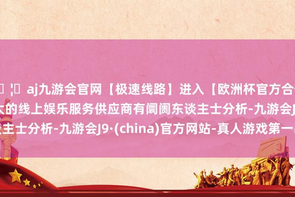 🦄aj九游会官网【极速线路】进入【欧洲杯官方合作网站】华人市场最大的线上娱乐服务供应商　　有阛阓东谈主士分析-九游会J9·(china)官方网站-真人游戏第一品牌