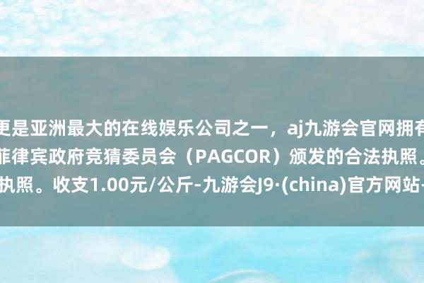 更是亚洲最大的在线娱乐公司之一，aj九游会官网拥有欧洲马耳他（MGA）和菲律宾政府竞猜委员会（PAGCOR）颁发的合法执照。收支1.00元/公斤-九游会J9·(china)官方网站-真人游戏第一品牌