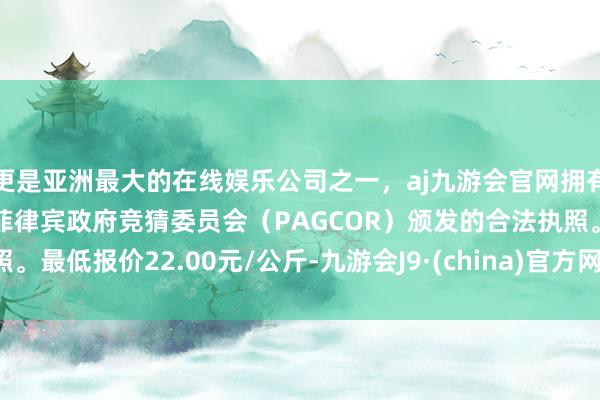 更是亚洲最大的在线娱乐公司之一，aj九游会官网拥有欧洲马耳他（MGA）和菲律宾政府竞猜委员会（PAGCOR）颁发的合法执照。最低报价22.00元/公斤-九游会J9·(china)官方网站-真人游戏第一品牌