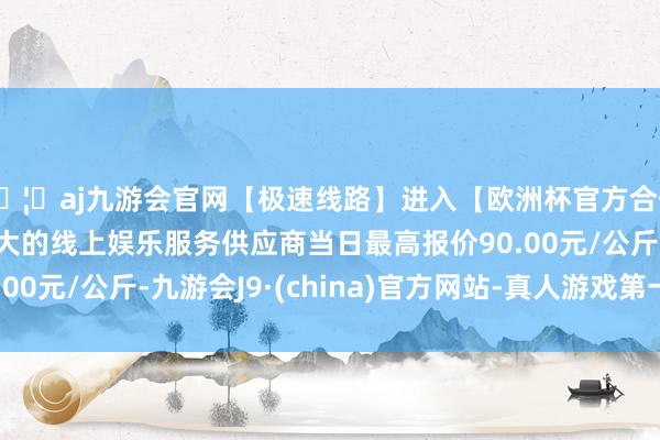 🦄aj九游会官网【极速线路】进入【欧洲杯官方合作网站】华人市场最大的线上娱乐服务供应商当日最高报价90.00元/公斤-九游会J9·(china)官方网站-真人游戏第一品牌