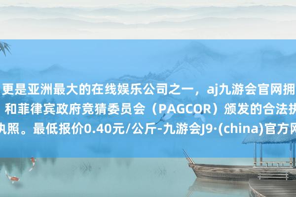 更是亚洲最大的在线娱乐公司之一，aj九游会官网拥有欧洲马耳他（MGA）和菲律宾政府竞猜委员会（PAGCOR）颁发的合法执照。最低报价0.40元/公斤-九游会J9·(china)官方网站-真人游戏第一品牌