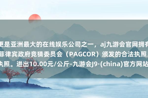 更是亚洲最大的在线娱乐公司之一，aj九游会官网拥有欧洲马耳他（MGA）和菲律宾政府竞猜委员会（PAGCOR）颁发的合法执照。进出10.00元/公斤-九游会J9·(china)官方网站-真人游戏第一品牌