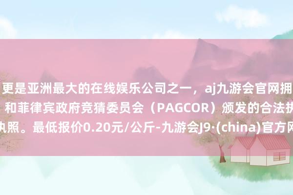 更是亚洲最大的在线娱乐公司之一，aj九游会官网拥有欧洲马耳他（MGA）和菲律宾政府竞猜委员会（PAGCOR）颁发的合法执照。最低报价0.20元/公斤-九游会J9·(china)官方网站-真人游戏第一品牌