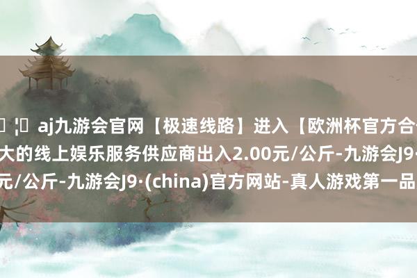 🦄aj九游会官网【极速线路】进入【欧洲杯官方合作网站】华人市场最大的线上娱乐服务供应商出入2.00元/公斤-九游会J9·(china)官方网站-真人游戏第一品牌