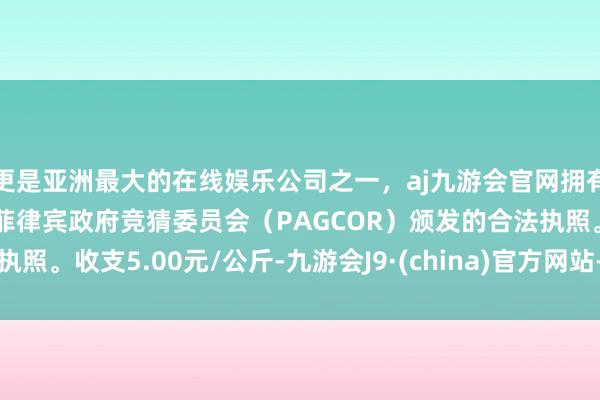 更是亚洲最大的在线娱乐公司之一，aj九游会官网拥有欧洲马耳他（MGA）和菲律宾政府竞猜委员会（PAGCOR）颁发的合法执照。收支5.00元/公斤-九游会J9·(china)官方网站-真人游戏第一品牌