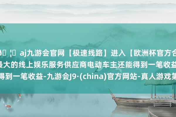 🦄aj九游会官网【极速线路】进入【欧洲杯官方合作网站】华人市场最大的线上娱乐服务供应商电动车主还能得到一笔收益-九游会J9·(china)官方网站-真人游戏第一品牌