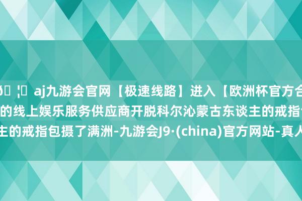 🦄aj九游会官网【极速线路】进入【欧洲杯官方合作网站】华人市场最大的线上娱乐服务供应商开脱科尔沁蒙古东谈主的戒指包摄了满洲-九游会J9·(china)官方网站-真人游戏第一品牌