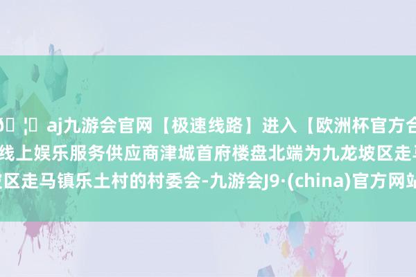 🦄aj九游会官网【极速线路】进入【欧洲杯官方合作网站】华人市场最大的线上娱乐服务供应商津城首府楼盘北端为九龙坡区走马镇乐土村的村委会-九游会J9·(china)官方网站-真人游戏第一品牌