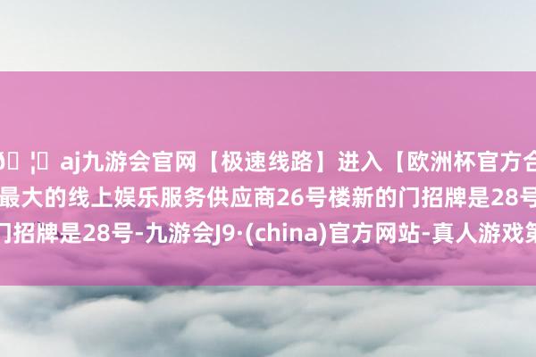 🦄aj九游会官网【极速线路】进入【欧洲杯官方合作网站】华人市场最大的线上娱乐服务供应商26号楼新的门招牌是28号-九游会J9·(china)官方网站-真人游戏第一品牌